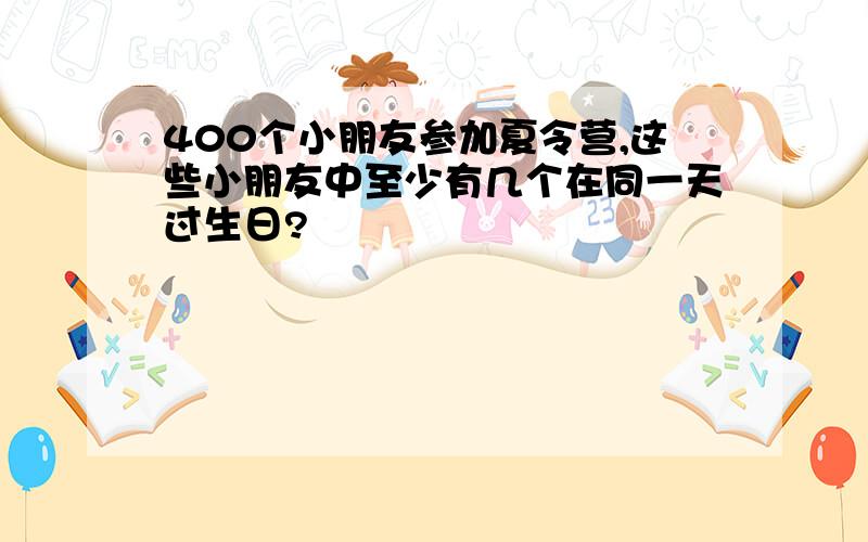 400个小朋友参加夏令营,这些小朋友中至少有几个在同一天过生日?