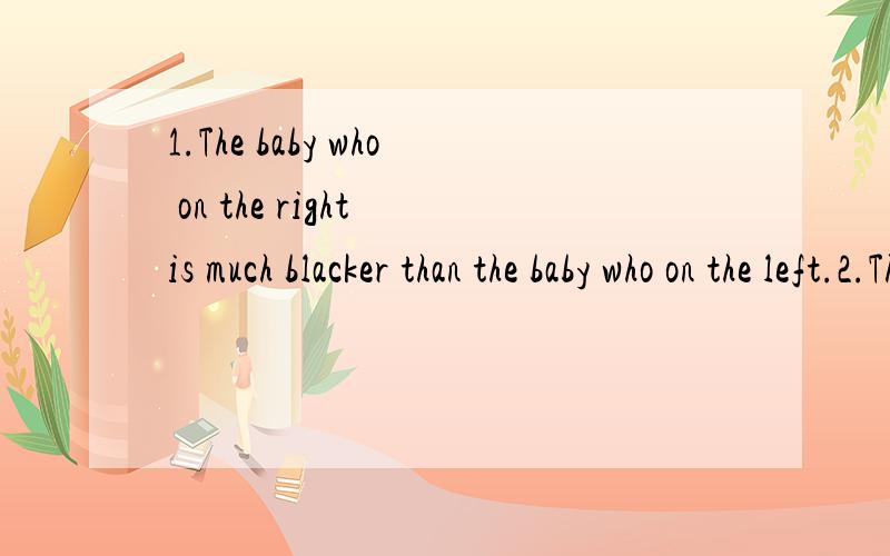 1.The baby who on the right is much blacker than the baby who on the left.2.The clouthes which in the clouthes shop is much more beautiful then the clouthes which I wearing.3.①The man who is drving a car is more richer than the man who is walking.