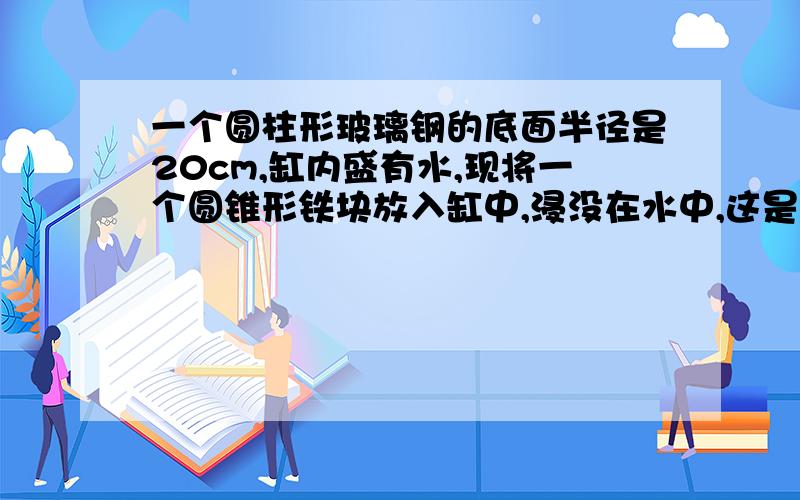 一个圆柱形玻璃钢的底面半径是20cm,缸内盛有水,现将一个圆锥形铁块放入缸中,浸没在水中,这是水面上升二十分之一,已知圆锥形铁块的底面半径是10cm,高30cm,原来缸中水深多少厘米?有没有和