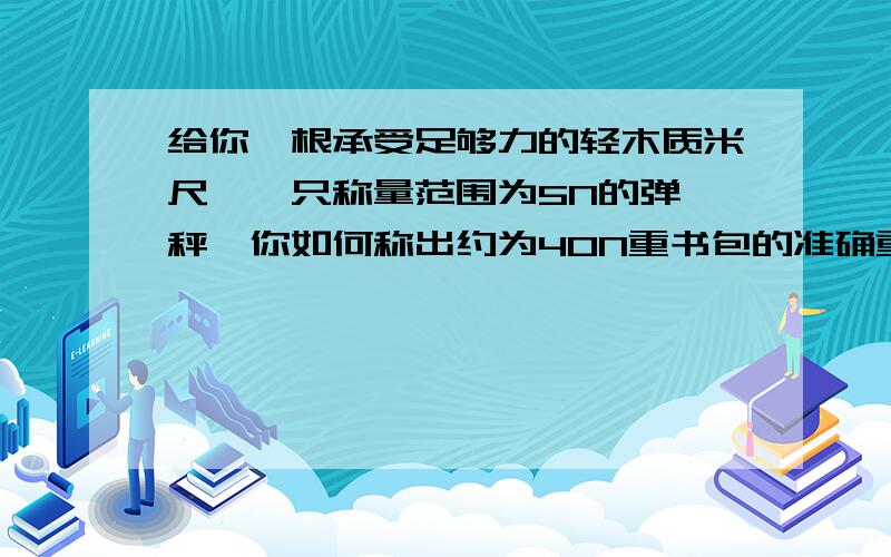 给你一根承受足够力的轻木质米尺,一只称量范围为5N的弹簧秤,你如何称出约为40N重书包的准确重量.简述测量方法和原理