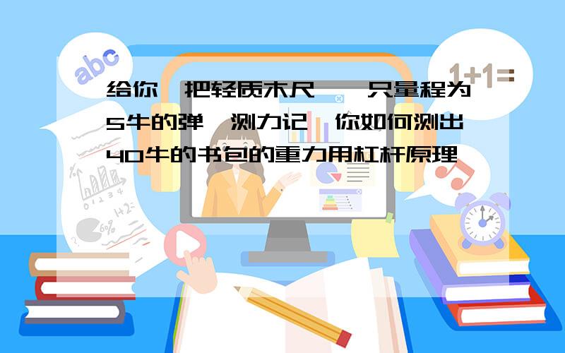 给你一把轻质木尺,一只量程为5牛的弹簧测力记,你如何测出40牛的书包的重力用杠杆原理