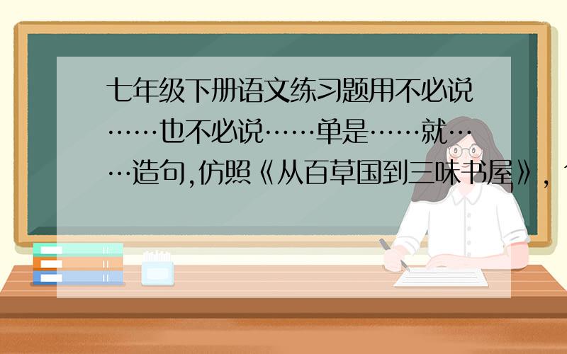 七年级下册语文练习题用不必说……也不必说……单是……就……造句,仿照《从百草国到三味书屋》, 句子不用太华丽,像鲁迅那样通俗易懂!