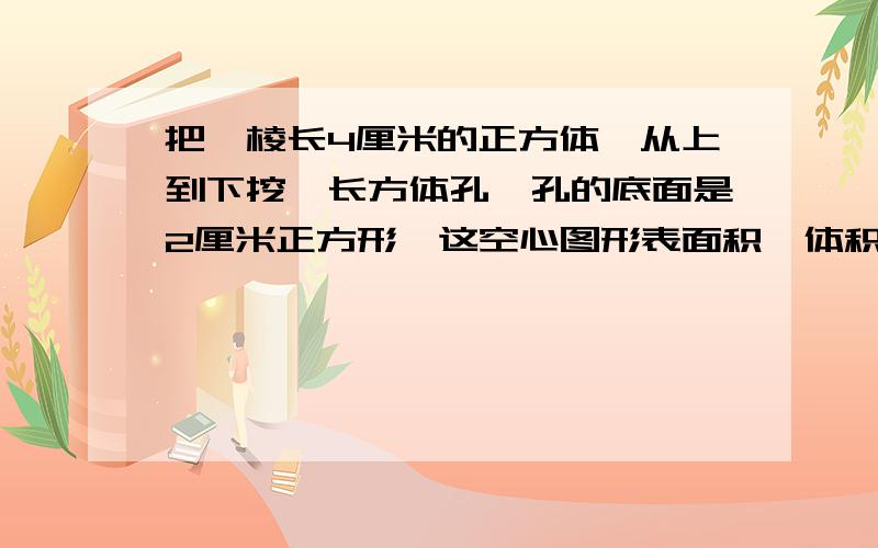 把一棱长4厘米的正方体,从上到下挖一长方体孔,孔的底面是2厘米正方形,这空心图形表面积,体积多少?列