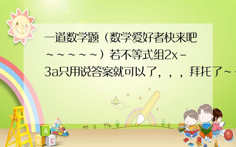 一道数学题（数学爱好者快来吧~~~~~）若不等式组2x-3a只用说答案就可以了，，，拜托了~~~~~~~~