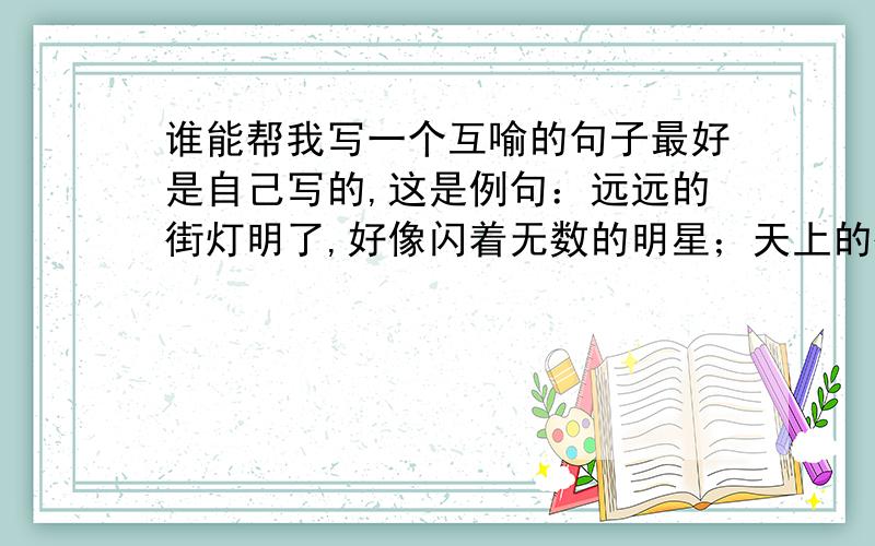 谁能帮我写一个互喻的句子最好是自己写的,这是例句：远远的街灯明了,好像闪着无数的明星；天上的街灯现了,好像点着无数的街灯.