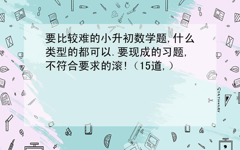 要比较难的小升初数学题,什么类型的都可以.要现成的习题,不符合要求的滚!（15道,）