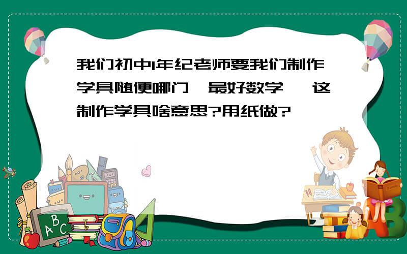 我们初中1年纪老师要我们制作学具随便哪门【最好数学】 这制作学具啥意思?用纸做?