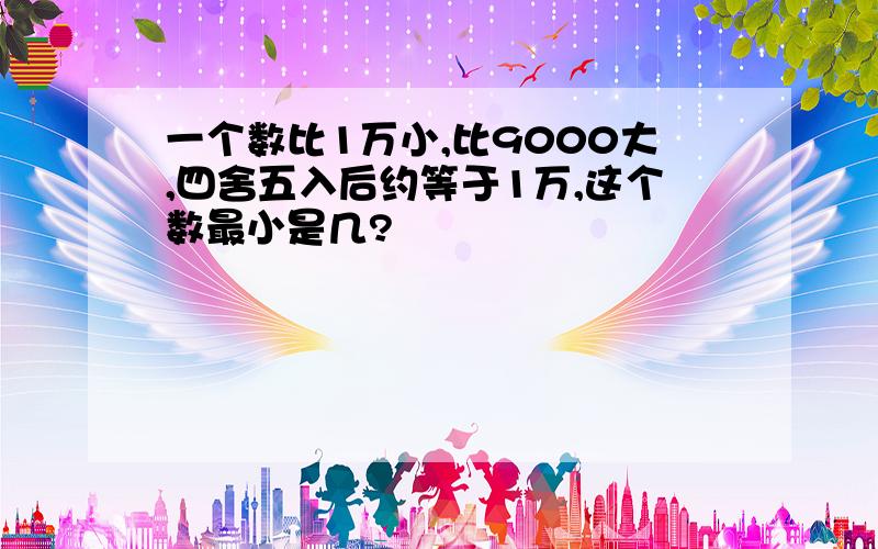 一个数比1万小,比9000大,四舍五入后约等于1万,这个数最小是几?