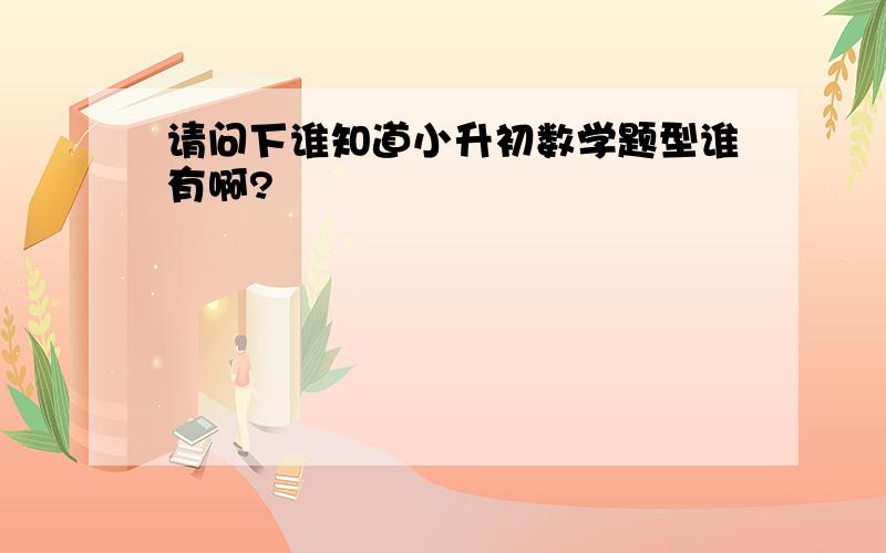 请问下谁知道小升初数学题型谁有啊?