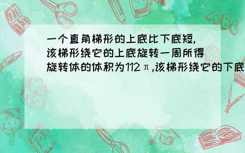 一个直角梯形的上底比下底短,该梯形绕它的上底旋转一周所得旋转体的体积为112π,该梯形绕它的下底旋转一周所得旋转体的体积为80π,该梯形绕它的直角腰旋转一周所得旋转体的体积为156π,