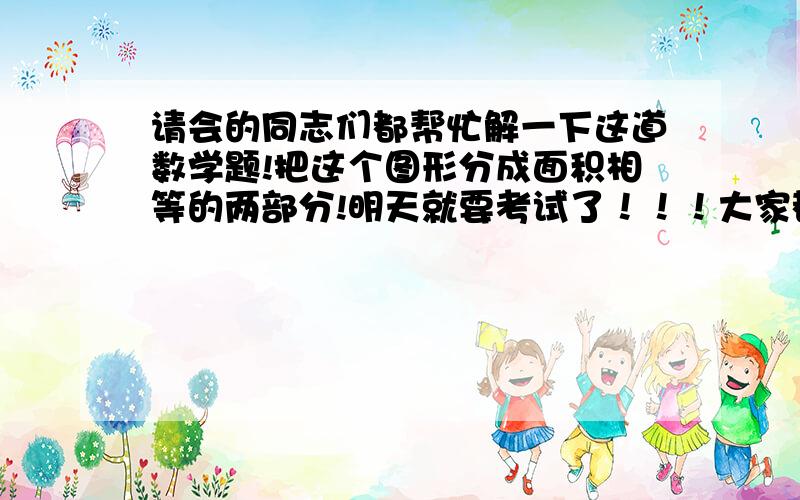 请会的同志们都帮忙解一下这道数学题!把这个图形分成面积相等的两部分!明天就要考试了！！！大家都帮帮忙吧！！！