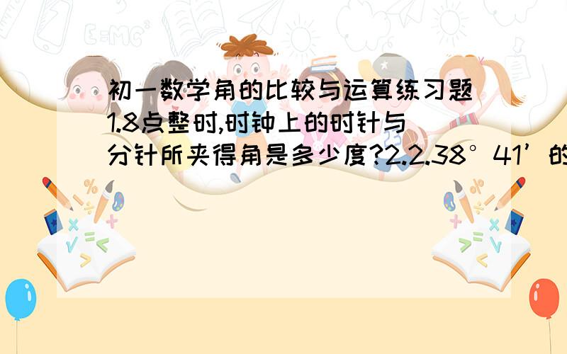 初一数学角的比较与运算练习题1.8点整时,时钟上的时针与分针所夹得角是多少度?2.2.38°41’的余角等于多少，123°59’的角的补角等于多少