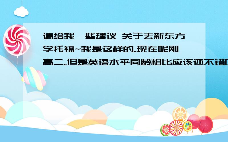 请给我一些建议 关于去新东方学托福~我是这样的。现在呢刚高二。但是英语水平同龄相比应该还不错吧，因为学校是外语专长的的。现在大学四级应该努力努力就OK了。也在今年寒假去过美