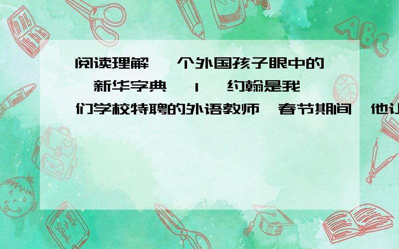 阅读理解 一个外国孩子眼中的《新华字典》 1、 约翰是我们学校特聘的外语教师,春节期间,他让远在英国的妻子和孩子一起来到中国和他团聚.他的孩子小约翰在伦敦读中学,也从课堂里学会