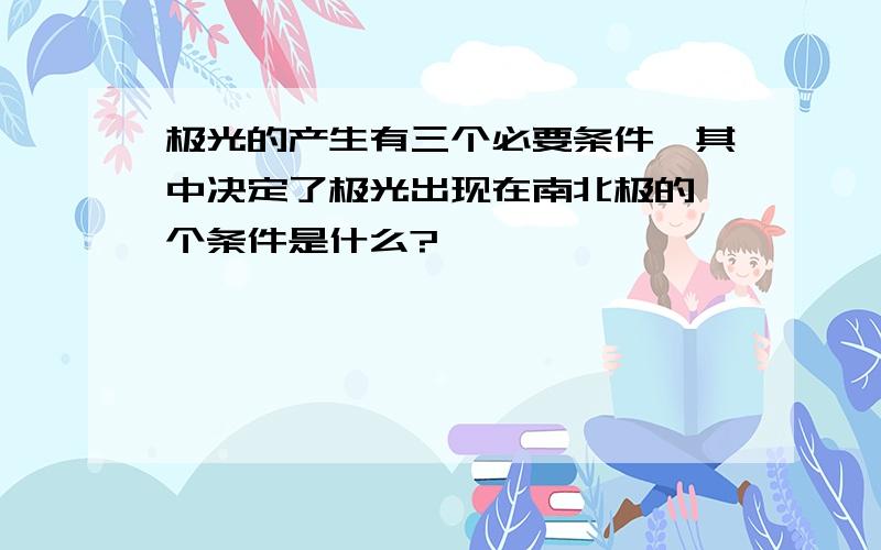 极光的产生有三个必要条件,其中决定了极光出现在南北极的一个条件是什么?