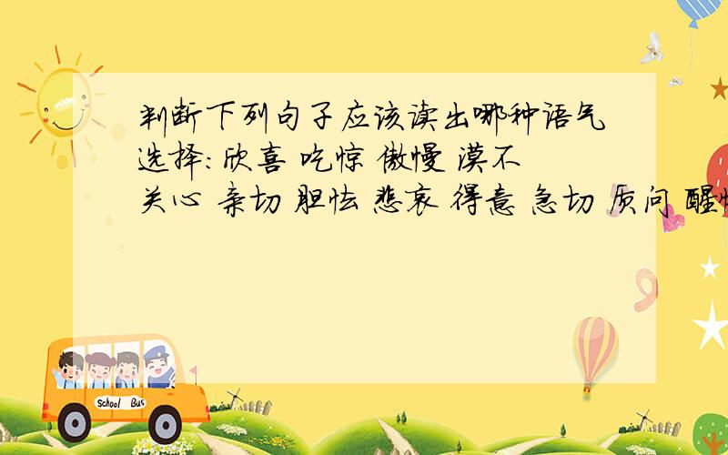 判断下列句子应该读出哪种语气选择：欣喜 吃惊 傲慢 漠不关心 亲切 胆怯 悲哀 得意 急切 质问 醒悟1.贵妇人：要用武器打才好看.（）2.斯巴达克：弟兄们,你们是从哪儿来的?（）3.奴隶甲：