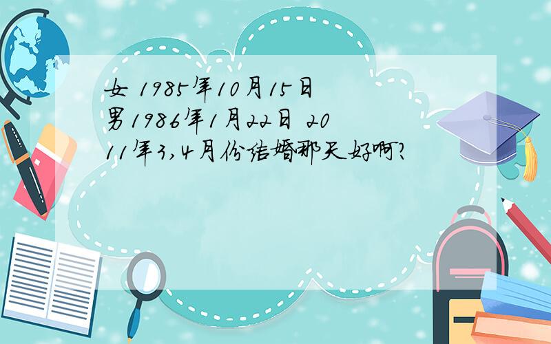 女 1985年10月15日 男1986年1月22日 2011年3,4月份结婚那天好啊?