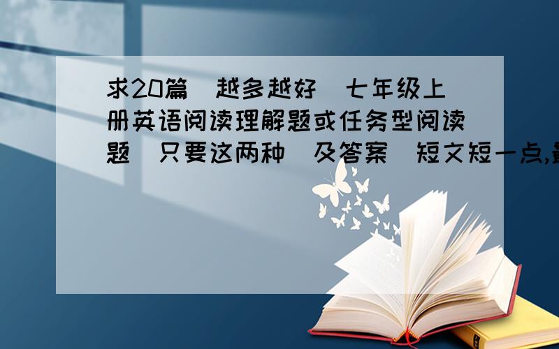 求20篇（越多越好）七年级上册英语阅读理解题或任务型阅读题（只要这两种）及答案（短文短一点,最好在5句话） 好的我会加分