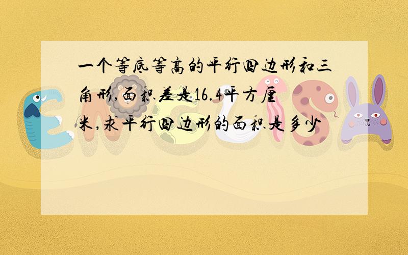 一个等底等高的平行四边形和三角形,面积差是16.4平方厘米,求平行四边形的面积是多少