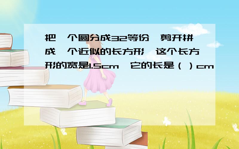 把一个圆分成32等份,剪开拼成一个近似的长方形,这个长方形的宽是1.5cm,它的长是（）cm