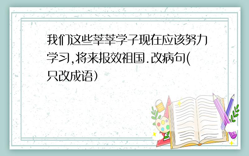 我们这些莘莘学子现在应该努力学习,将来报效祖国.改病句(只改成语）