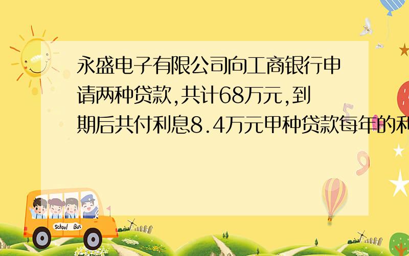 永盛电子有限公司向工商银行申请两种贷款,共计68万元,到期后共付利息8.4万元甲种贷款每年的利率是12%乙种贷款每年的利率是13%,则甲乙两种贷款的数额分别是（ 、）只写正确答案就行