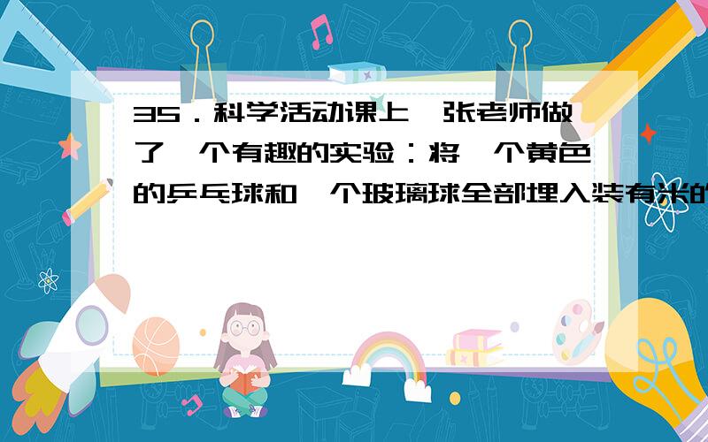 35．科学活动课上,张老师做了一个有趣的实验：将一个黄色的乒乓球和一个玻璃球全部埋入装有米的大烧杯中