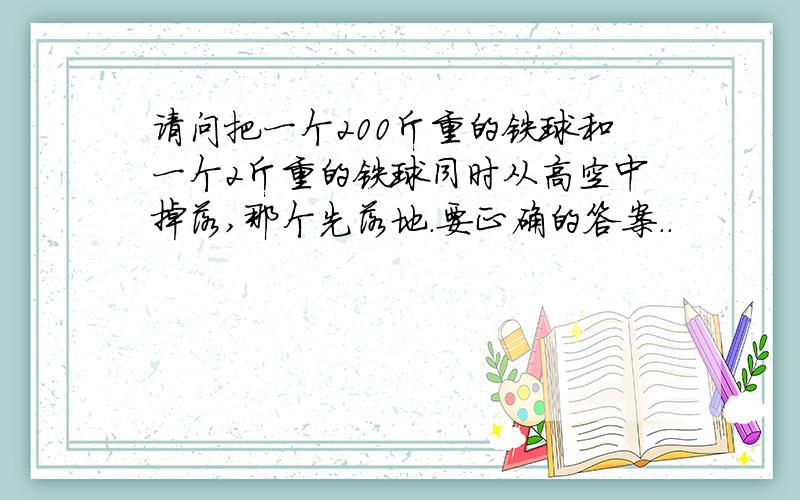 请问把一个200斤重的铁球和一个2斤重的铁球同时从高空中掉落,那个先落地.要正确的答案..