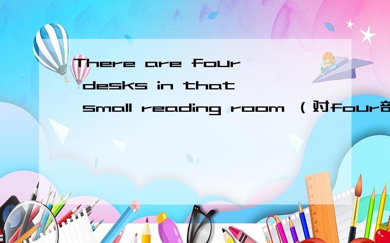 There are four desks in that small reading room （对four部分提问）