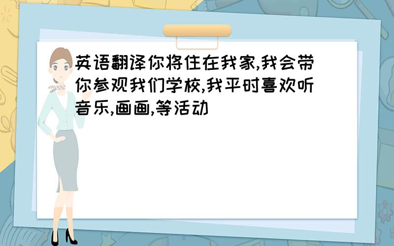 英语翻译你将住在我家,我会带你参观我们学校,我平时喜欢听音乐,画画,等活动