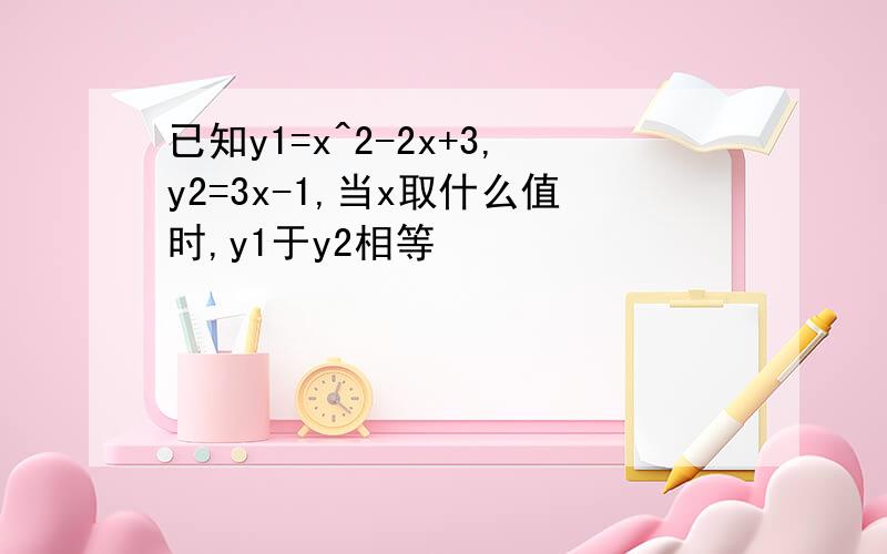 已知y1=x^2-2x+3,y2=3x-1,当x取什么值时,y1于y2相等