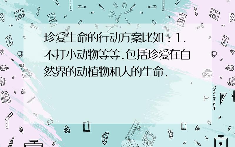 珍爱生命的行动方案比如：1.不打小动物等等.包括珍爱在自然界的动植物和人的生命.