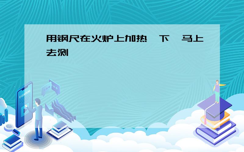 用钢尺在火炉上加热一下,马上去测一