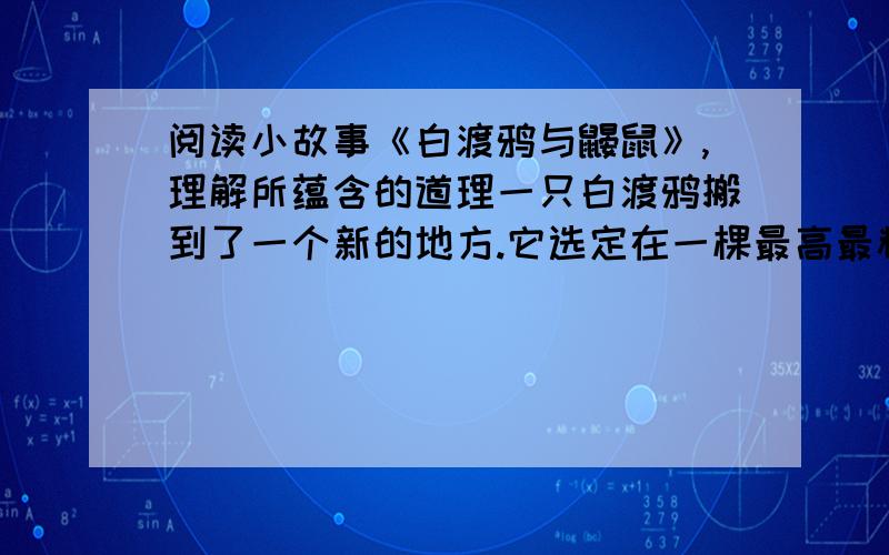 阅读小故事《白渡鸦与鼹鼠》,理解所蕴含的道理一只白渡鸦搬到了一个新的地方.它选定在一棵最高最粗的大树上做窝.一只鼹鼠从地洞里走出来看见了,就诚心诚意地劝白渡鸦: