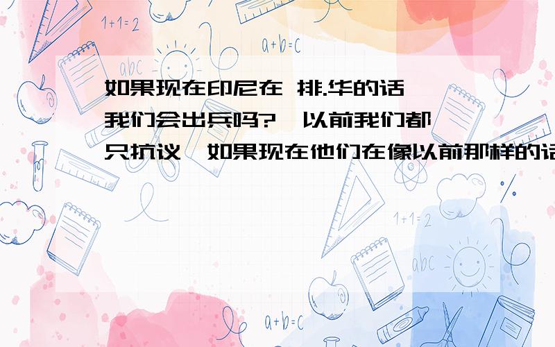 如果现在印尼在 排.华的话 我们会出兵吗?  以前我们都只抗议,如果现在他们在像以前那样的话,我们会怎么办?怎样做,会不会出兵?出兵以后要干嘛?只救人?不打击?