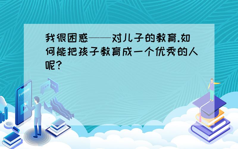 我很困惑——对儿子的教育.如何能把孩子教育成一个优秀的人呢?