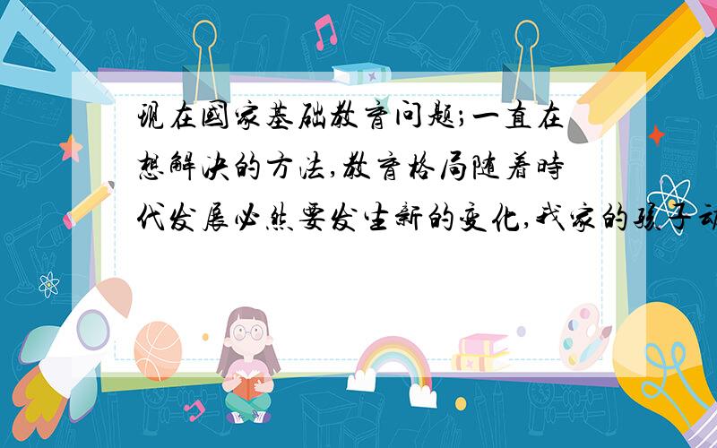 现在国家基础教育问题；一直在想解决的方法,教育格局随着时代发展必然要发生新的变化,我家的孩子动手能力和人际交往能力很差,是个男孩子,孩子语言表达能力也很弱,现在随着社会竞争