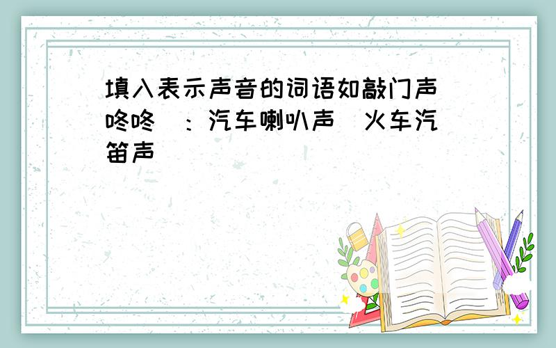 填入表示声音的词语如敲门声（咚咚）：汽车喇叭声  火车汽笛声