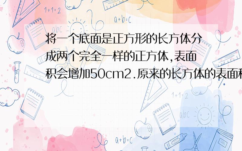 将一个底面是正方形的长方体分成两个完全一样的正方体,表面积会增加50cm2.原来的长方体的表面积是多少