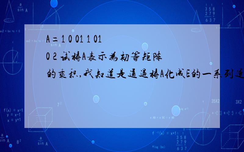 A=1 0 01 1 01 0 2 试将A表示为初等矩阵的乘积,我知道是通过将A化成E的一系列运算,然后它们的逆的乘积,可是那一系列运算怎么表示为初等矩阵呢?