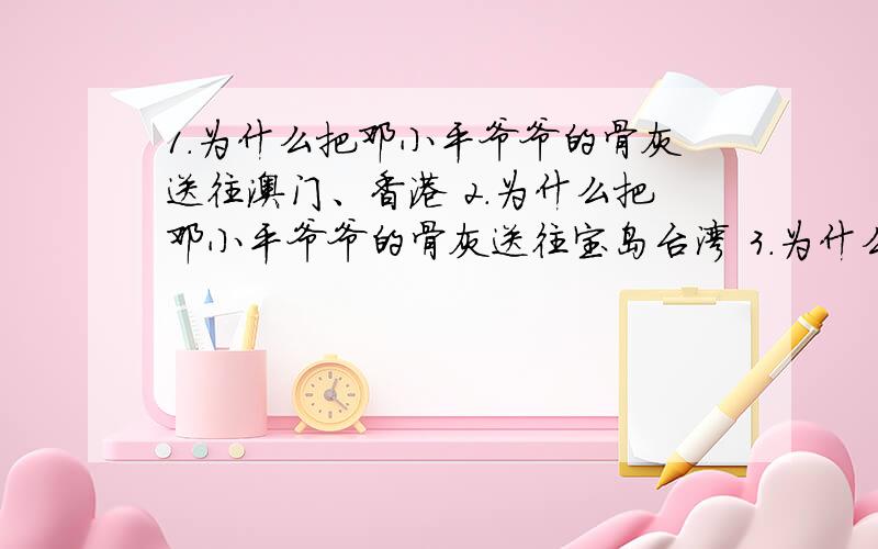 1.为什么把邓小平爷爷的骨灰送往澳门、香港 2.为什么把邓小平爷爷的骨灰送往宝岛台湾 3.为什么把邓小平爷