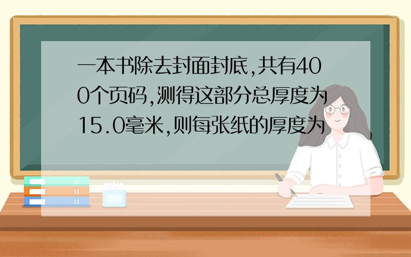 一本书除去封面封底,共有400个页码,测得这部分总厚度为15.0毫米,则每张纸的厚度为