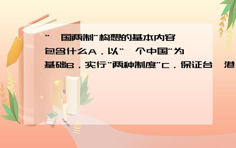 “一国两制”构想的基本内容,包含什么A．以“一个中国”为基础B．实行“两种制度”C．保证台、港、澳高度自治和繁荣稳定D．台、港、澳地区实行高度自治,具有独立的外交权和防务权E．