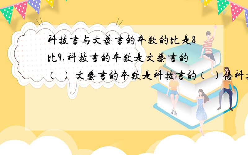 科技书与文艺书的本数的比是8比9,科技书的本数是文艺书的（ ） 文艺书的本数是科技书的（ ）倍科技书的本数占两种书总数的（ ）文艺书的本数占两种书总数的（ ）