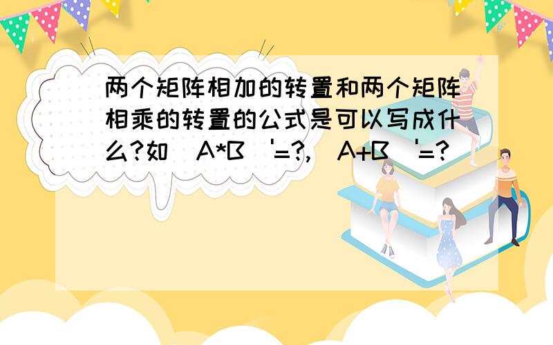 两个矩阵相加的转置和两个矩阵相乘的转置的公式是可以写成什么?如(A*B)'=?,(A+B)'=?