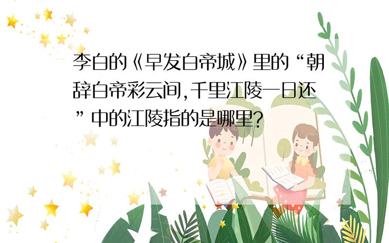 李白的《早发白帝城》里的“朝辞白帝彩云间,千里江陵一日还”中的江陵指的是哪里?