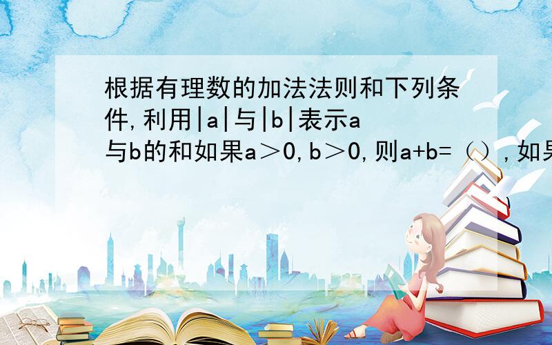 根据有理数的加法法则和下列条件,利用|a|与|b|表示a与b的和如果a＞0,b＞0,则a+b=（）,如果a＜0,b＜0,则a+b=（）,如果a＞0,b＜0,而且a的绝对值＞b的绝对值,则a+b=（）,如果a＞0,b＜0,而且a的绝对值＜