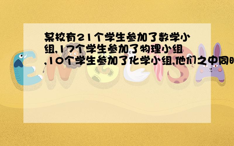 某校有21个学生参加了数学小组,17个学生参加了物理小组,10个学生参加了化学小组,他们之中同时.某校有21个学生参加了数学小组,17个学生参加了物理小组,10个学生参加了化学小组,他们之中同