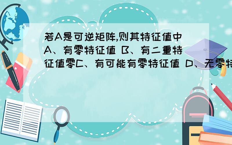 若A是可逆矩阵,则其特征值中A、有零特征值 B、有二重特征值零C、有可能有零特征值 D、无零特征值