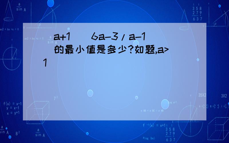 (a+1)(6a-3/a-1)的最小值是多少?如题,a>1